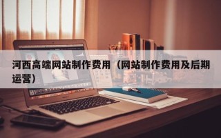 湘潭河西高端网站制作费用（网站制作费用及后期运营）