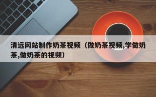 湘潭清远网站制作奶茶视频（做奶茶视频,学做奶茶,做奶茶的视频）